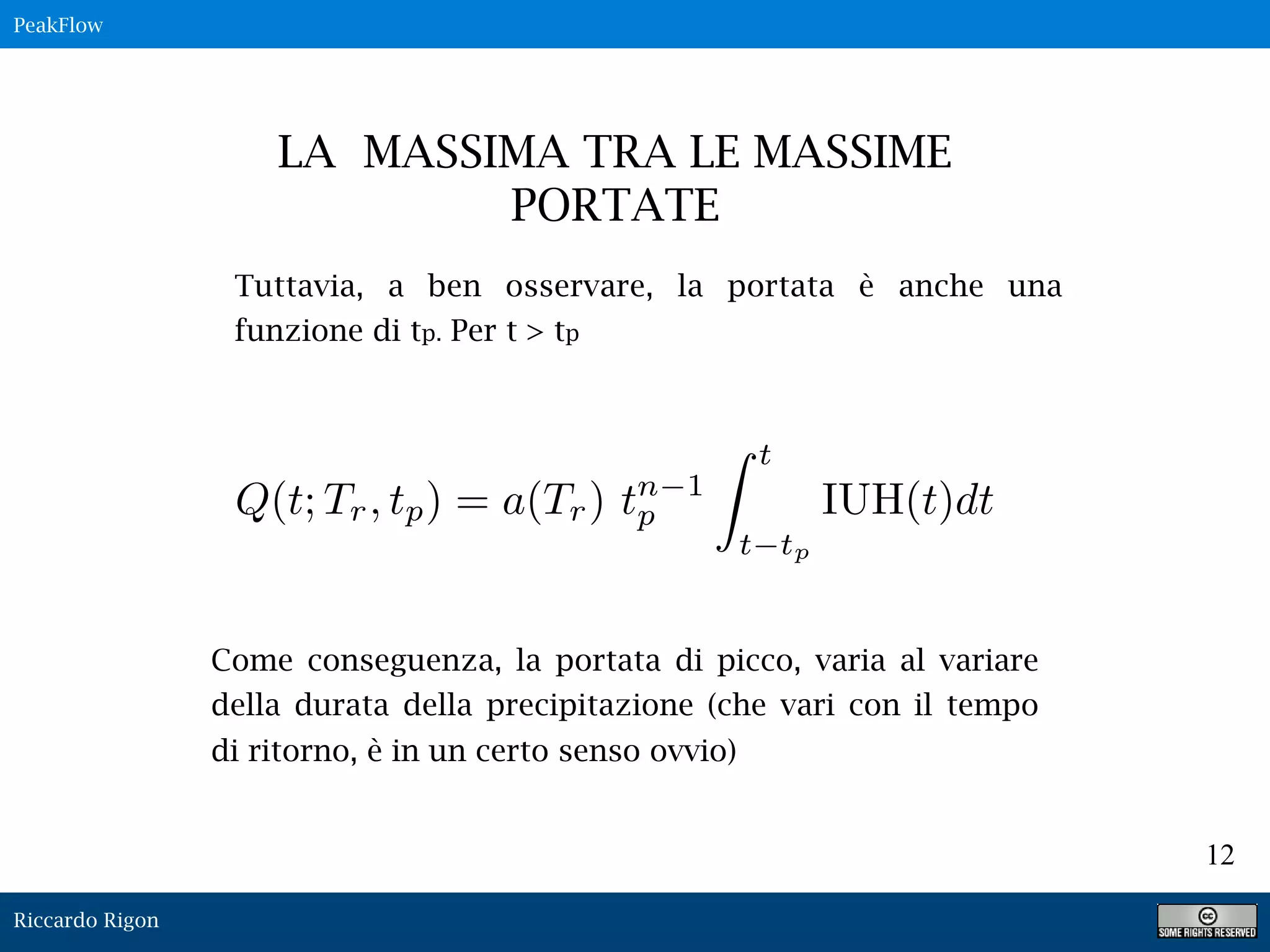 Riccardo Rigon
12
Q(t; Tr, tp) = a(Tr) tn 1
p
t
t tp
IUH(t)dt
LA MASSIMA TRA LE MASSIME
PORTATE
Tuttavia, a ben osservare, la portata è anche una
funzione di tp. Per t > tp
Come conseguenza, la portata di picco, varia al variare
della durata della precipitazione (che vari con il tempo
di ritorno, è in un certo senso ovvio)
PeakFlow
 