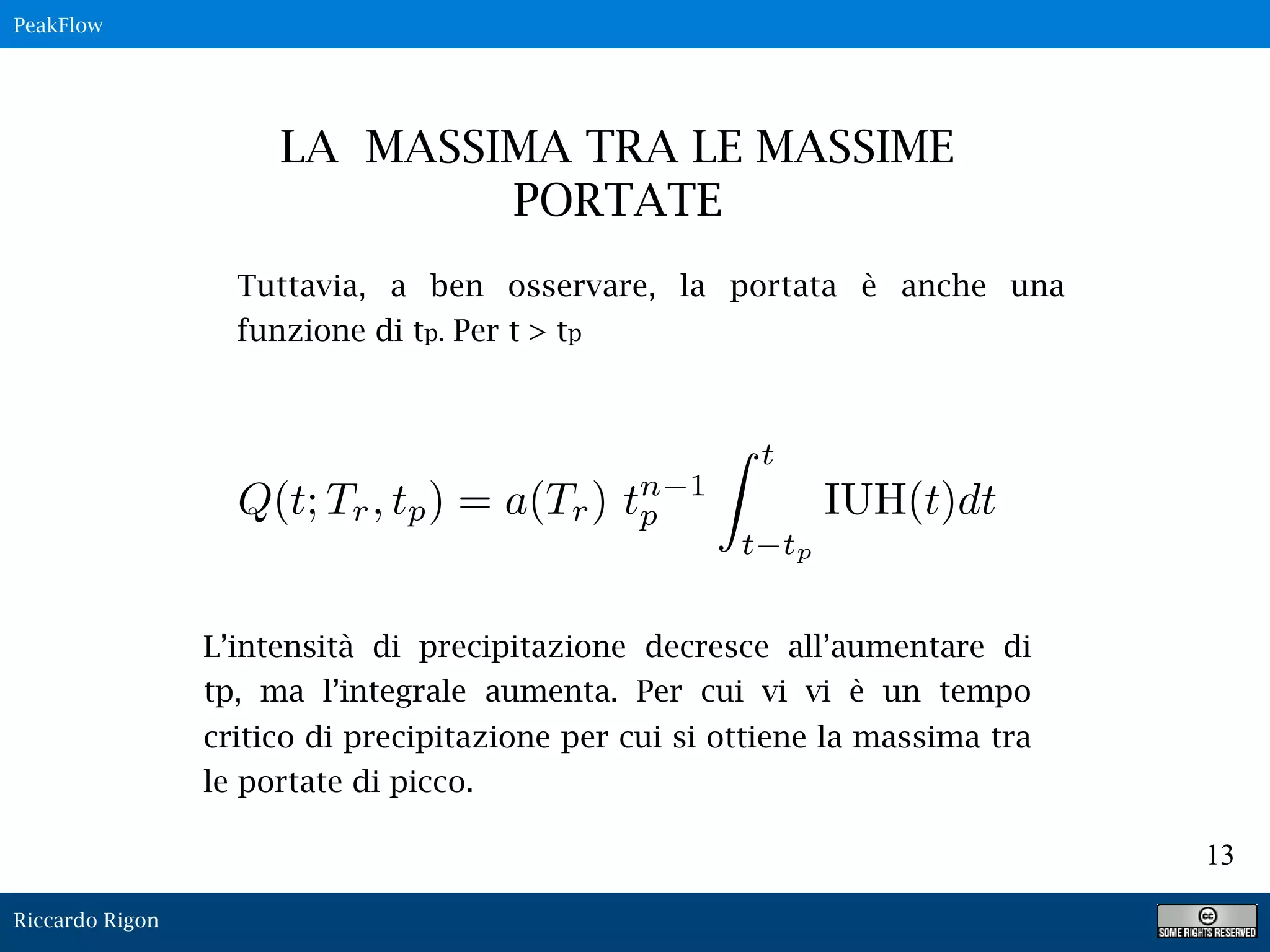 Riccardo Rigon
13
Q(t; Tr, tp) = a(Tr) tn 1
p
t
t tp
IUH(t)dt
LA MASSIMA TRA LE MASSIME
PORTATE
Tuttavia, a ben osservare, la portata è anche una
funzione di tp. Per t > tp
L’intensità di precipitazione decresce all’aumentare di
tp, ma l’integrale aumenta. Per cui vi vi è un tempo
critico di precipitazione per cui si ottiene la massima tra
le portate di picco.
PeakFlow
 