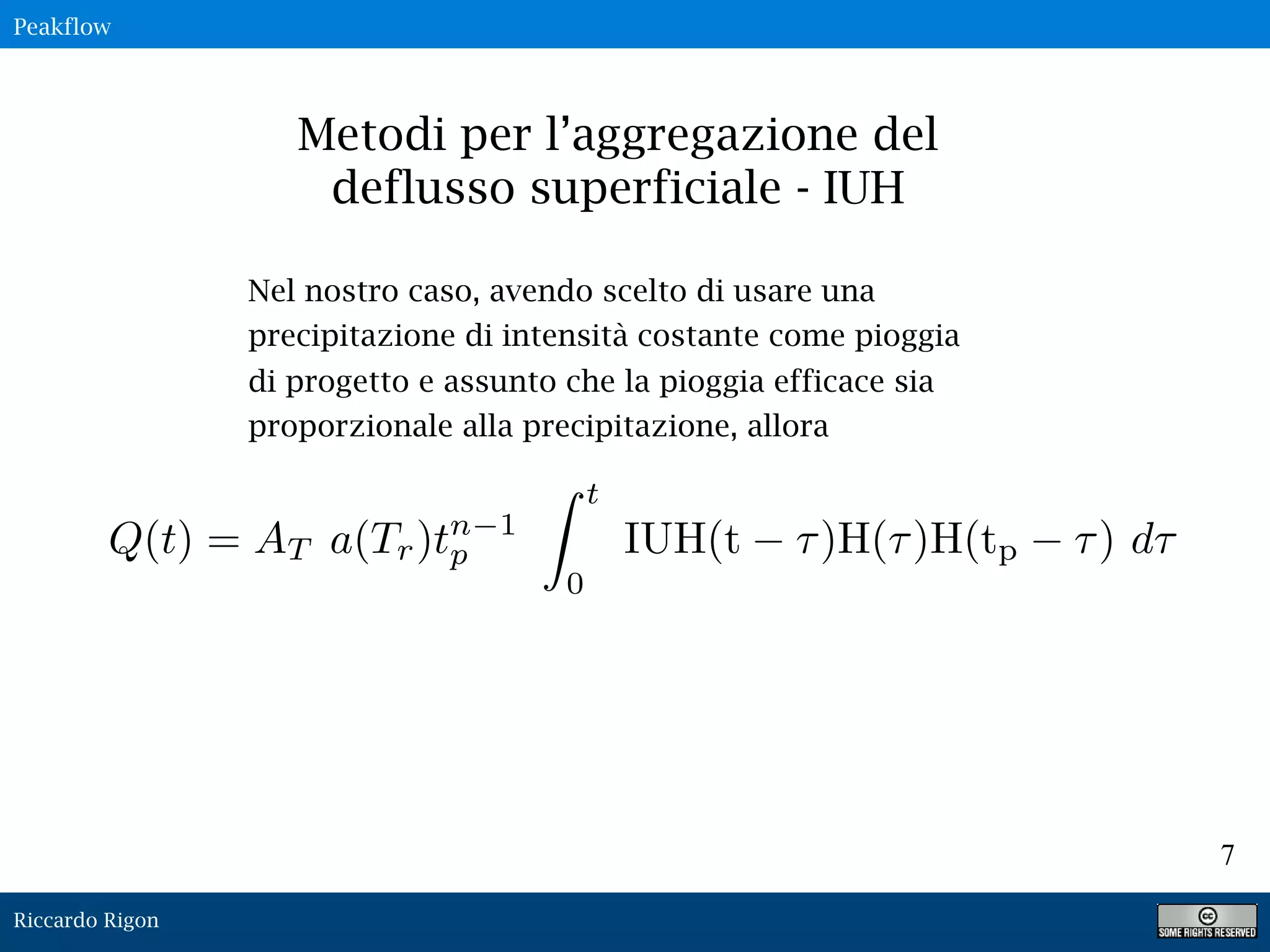 Riccardo Rigon
7
Metodi per l’aggregazione del
deflusso superficiale - IUH
Nel nostro caso, avendo scelto di usare una
precipitazione di intensità costante come pioggia
di progetto e assunto che la pioggia efficace sia
proporzionale alla precipitazione, allora
Peakflow
 