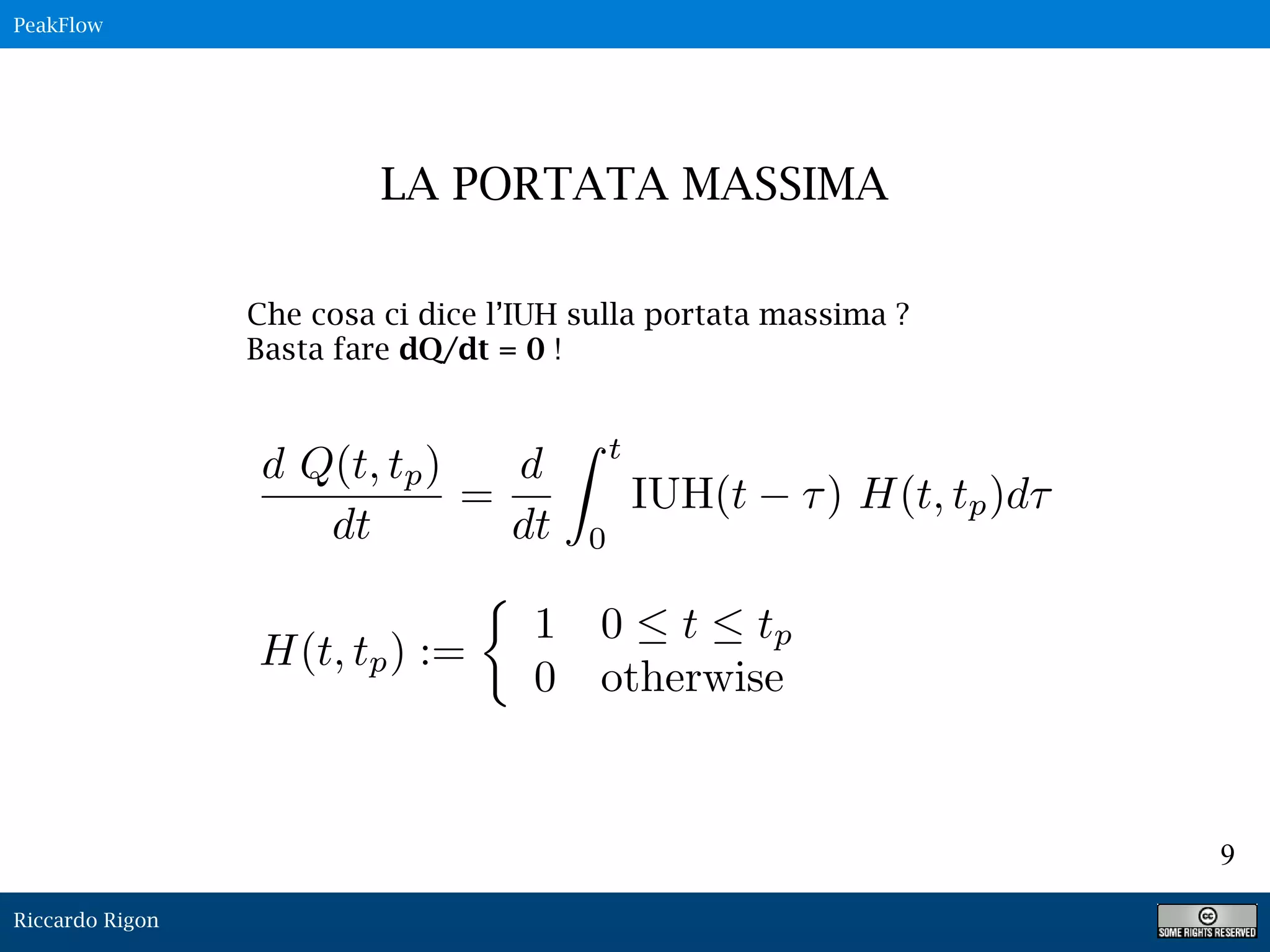 Riccardo Rigon
9
Che cosa ci dice l’IUH sulla portata massima ?
Basta fare dQ/dt = 0 !
LA PORTATA MASSIMA
PeakFlow
d Q(t, tp)
dt
=
d
dt
Z t
0
IUH(t ⌧) H(t, tp)d⌧
H(t, tp) :=
⇢
1 0  t  tp
0 otherwise
 