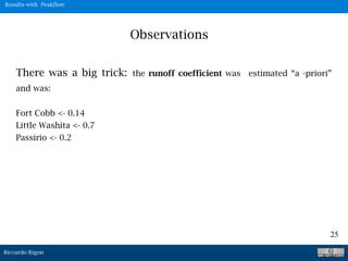 Riccardo Rigon
25
Observations
There was a big trick: the runoff coefficient was estimated “a -priori”
and was:
Fort Cobb <- 0.14
Little Washita <- 0.7
Passirio <- 0.2
Results with Peakflow
 
