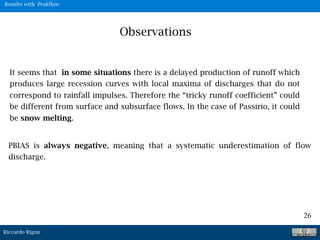 Riccardo Rigon
26
Observations
It seems that in some situations there is a delayed production of runoff which
produces large recession curves with local maxima of discharges that do not
correspond to rainfall impulses. Therefore the “tricky runoff coefficient” could
be different from surface and subsurface flows. In the case of Passirio, it could
be snow melting.
PBIAS is always negative, meaning that a systematic underestimation of flow
discharge.
Results with Peakflow
 