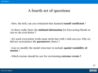 Riccardo Rigon
27
Questions
•How, the hell, can you estimated that damned runoff coefficient ?
A fourth set of questions
•Is there really there the minimal information for forecasting floods or
can we do even better ?
•We used everywhere (with some tricks but with ) with success. Why we
did not systematize the parameters choice ?
•Can we modify the model structure to include spatial variability of
storms ?
•Which storms should be use for envisioning extreme events ?
 
