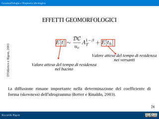 Riccardo Rigon
28
D’OdoricoeRigon,2003
La diffusione rimane importante nella determinazione del coefficiente di
forma (skewness) dell’idrogramma (Botter e Rinaldo, 2003).
EFFETTI GEOMORFOLOGICI
Geomorfologia e Risposta idrologica
E[t] ⇠
DC
uc
A1
T + E[th]
Valore atteso del tempo di residenza
nel bacino
Valore atteso del tempo di residenza
nei versanti
 