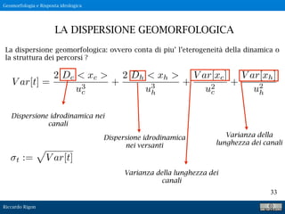 Riccardo Rigon
33
La dispersione geomorfologica: ovvero conta di piu’ l’eterogeneità della dinamica o
la struttura dei percorsi ?
LA DISPERSIONE GEOMORFOLOGICA
Geomorfologia e Risposta idrologica
V ar[t] =
2 Dc < xc >
u3
c
+
2 Dh < xh >
u3
h
+
V ar[xc]
u2
c
+
V ar[xh]
u2
h
t :=
p
V ar[t]
Dispersione idrodinamica nei
canali
Dispersione idrodinamica
nei versanti
Varianza della lunghezza dei
canali
Varianza della
lunghezza dei canali
 
