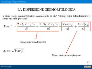 Riccardo Rigon
34
La dispersione geomorfologica: ovvero conta di piu’ l’eterogeneità della dinamica o
la struttura dei percorsi ?
LA DISPERSIONE GEOMORFOLOGICA
Geomorfologia e Risposta idrologica
V ar[t] =
2 Dc < xc >
u3
c
+
2 Dh < xh >
u3
h
+
V ar[xc]
u2
c
+
V ar[xh]
u2
h
t :=
p
V ar[t]
Dispersione idrodinamica
Dispersione geomorfologica
 