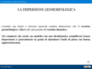 Riccardo Rigon
35
L’analisi sui fiumi e torrenti naturali sembra dimostrare che il termine
geomrfologico è dieci volte più grande del termine dinamico.
Ciò comporta che anche un modello con una idrodinamica semplificata (senza
dispersione) è generalmente in grado di riprodurre l’onda di piena con buona
approssimazione.
LA DISPERSIONE GEOMORFOLOGICA
Geomorfologia e Risposta idrologica
 