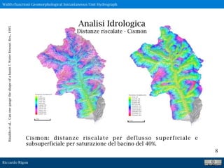 Riccardo Rigon
8
Analisi Idrologica
Distanze riscalate - Cismon
Cismon: distanze riscalate per deflusso superficiale e
subsuperficiale per saturazione del bacino del 40%.
Width (function) Geomorphological Instantaneous Unit Hydrograph
Rinaldoetal.,Canonegaugetheshapeofabasin?,WaterResour.Res.,1995
 