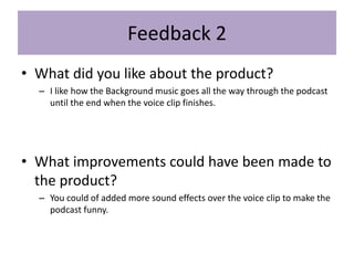 Feedback 2
• What did you like about the product?
– I like how the Background music goes all the way through the podcast
until the end when the voice clip finishes.
• What improvements could have been made to
the product?
– You could of added more sound effects over the voice clip to make the
podcast funny.
 