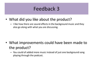 Feedback 3
• What did you like about the product?
– I like how there are sound effects in the background music and they
also go along with what you are discussing.
• What improvements could have been made to
the product?
– You could of added more music instead of just one background song
playing through the podcast.
 
