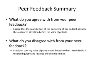Peer Feedback Summary
• What do you agree with from your peer
feedback?
– I agree that the sound effect at the beginning of the podcast attracts
the audiences attention before the voice clip starts.
• What do you disagree with from your peer
feedback?
– I couldn’t turn my voice clip any louder because when I recorded it, it
recorded quietly and I turned the volume to max.
 