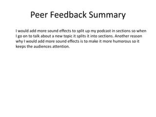 Peer Feedback Summary
I would add more sound effects to split up my podcast in sections so when
I go on to talk about a new topic it splits it into sections. Another reason
why I would add more sound effects is to make it more humorous so it
keeps the audiences attention.
 