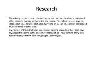 Research
• The existing product research helped my product as I had the chance to research
other products that are similar to the one I made. This helped me as it gave me
ideas about what to talk about, also it gave me an idea of what sort of background
music and side effects I used.
• A weakness of this is that from using similar existing podcasts is that I cant have
my podcast the same as the ones I have looked at, so I have to think of my own
sound effects and think what I'm going to say by myself.
 