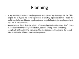 Planning
• In my planning I created a smaller podcast about what my mornings are like. This
helped me as it gave me some experience of creating a podcast before I made the
real thing. I also used background music and sound effects in the smaller podcast,
like I did in the real thing.
• A weakness of this is that the subject of the smaller podcast I created didn’t relate
to the subject of the final podcast at all, so I was talking about something
completely different in the main one. Also the background music and the sound
effects had to be different to the other podcast.
 