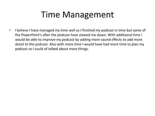Time Management
• I believe I have managed my time well as I finished my podcast in time but some of
the PowerPoint’s after the podcast have slowed me down. With additional time I
would be able to improve my podcast by adding more sound effects to add more
detail to the podcast. Also with more time I would have had more time to plan my
podcast so I could of talked about more things.
 