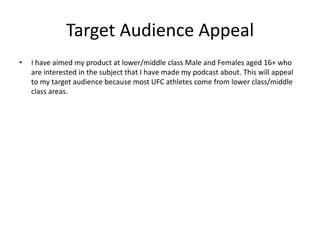 Target Audience Appeal
• I have aimed my product at lower/middle class Male and Females aged 16+ who
are interested in the subject that I have made my podcast about. This will appeal
to my target audience because most UFC athletes come from lower class/middle
class areas.
 