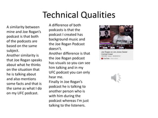 Technical Qualities
A difference of both
podcasts is that the
podcast I created has
background music and
the Joe Rogan Podcast
doesn’t.
Another difference is that
the Joe Rogan podcast
has visuals so you can see
him talking and in my
UFC podcast you can only
hear me.
Finally in Joe Rogan’s
podcast he is talking to
another person who is
with him during the
podcast whereas I'm just
talking to the listeners.
A similarity between
mine and Joe Rogan’s
podcast is that both
of the podcasts are
based on the same
subject.
Another similarity is
that Joe Rogan speaks
about what he thinks
on the situation that
he is talking about
and also mentions
some facts and that is
the same as what I do
on my UFC podcast.
 