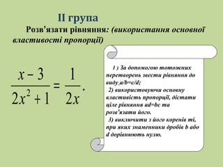 .
2
1
12
3
2
хх
х
=
+
−
1 ) За допомогою тотожних
перетворень звести рівняння до
виду а/b=c/d;
2) використовуючи основну
властивість пропорції, дістати
ціле рівняння ad=bc та
розв’язати його.
3) виключити з його коренів ті,
при яких знаменники дробів b або
d дорівнюють нулю.
ІІ група
Розв’язати рівняння: (використання основної
властивості пропорції)
 