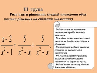 .
55
1
2
222
ххххх
х
+
+
−
=
−
−
1) Розкласти на множники
знаменники дробів, якщо це
можливо;
2) знайти найменший спільний
знаменник дробів, що входять у
рівняння;
3) помножити обидві частини
рівняння на цей спільний
знаменник;
4) Скласти систему рівнянь:
чисельник дорівнює нулю;
знаменник не дорівнює нулю;
5) Розв’язати систему рівнянь.
Записати відповідь.
ІІІ група
Розв’язати рівняння: (метод множення обох
частин рівняння на спільний знаменник)
 