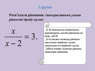.3
2
=
−х
х 1) За допомогою тотожних
перетворень звести рівняння до
виду а/b=0
2) Скласти систему рівнянь:
чисельник дорівнює нулю;
знаменник не дорівнює нулю;
3)Розв’язати систему рівнянь.
Записати відповідь..
І група
Розв’язати рівняння: (використання умови
рівності дробу нулю)
 