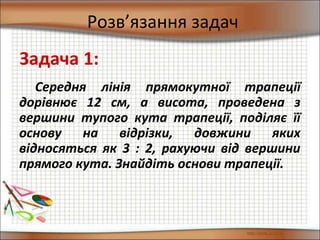 Розв’язання задач
Середня лінія прямокутної трапеції
дорівнює 12 см, а висота, проведена з
вершини тупого кута трапеції, поділяє її
основу на відрізки, довжини яких
відносяться як 3 : 2, рахуючи від вершини
прямого кута. Знайдіть основи трапеції.
Задача 1:
 
