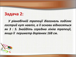 У рівнобічній трапеції діагональ поділяє
гострий кут навпіл, а її основи відносяться
як 3 : 5. Знайдіть середню лінію трапеції,
якщо її периметр дорівнює 168 см.
Задача 2:
 