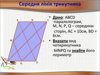 Середня лінія трикутника
• Дано: АВСD
-паралелограм,
M, N, P, Q – середини
сторін, АС = 10см, ВD =
6см.
• Вказати вид
чотирикутника
MNPQ та знайти його
периметр
D
B C
A
N
M
Q
P
 