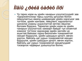 Ìîäíû ¿ðèéã òàðèõ íîðì
 Үр тарих норм нь үрийн чанарын үзүүлэлтүүдийг зөв
тодорхойлсноор тарьц суулгац ургуулах болон
ойжуулалтын ажилд шаардагдах үрийн хэрэгцээг зөв
тогтоож, үрийн хангамж, нөөцлөлт, хадгалалтыг
шинжлэх ухааны үндэслэлтэй хөтлөн явуулах
боломж бүрдэнэ. Тариалах үрийн норм нь үрийн
чанарын үзүүлэлтээс хамаарч байдаг тул оновчтой
хэмжээг тогтоож чадсанаар эдийн засгийн үр
ашигтай байхаас гадна биологийн тохиромжтой
нөхцөл бүрдүүлж, үрийн цаашдын ургалт, өвчин
хортон, байгаль цаг уурын тохиромжтой нөхцөл
бүрдүүлж, үрийн цаашдын ургалт, өвчин хортон,
байгаль цаг уурын тохиромжгүй нахцөлүүдийг
тэсвэрлэх чадварыг дээшлүүлэх болно.
 