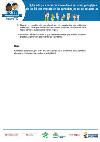 9. Buscar un cambio de mentalidad en los estudiantes de población
vulnerable, para que se sientan importantes y con las capacidades para
lograr cambios sustanciales por su región.
10.Incentivar a los estudiantes a que desarrollen ideas que puedan poner en
práctica, siempre en pro de mejorar su entorno.
Nota:
Finalizado el ejercicio, por favor enviarlo a través de la plataforma Blackboard en
el espacio dispuesto, asociado a la actividad 8.
 