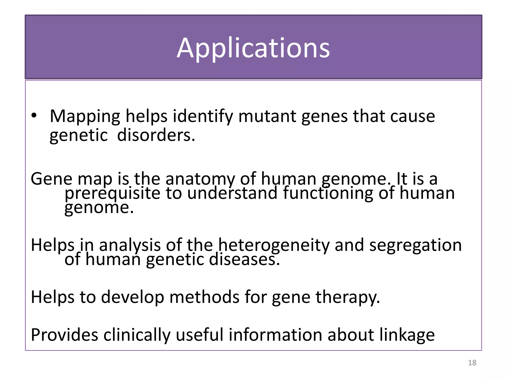 Applications
• Mapping helps identify mutant genes that cause
genetic disorders.
Gene map is the anatomy of human genome. It is a
prerequisite to understand functioning of human
genome.
Helps in analysis of the heterogeneity and segregation
of human genetic diseases.
Helps to develop methods for gene therapy.
Provides clinically useful information about linkage
18
 