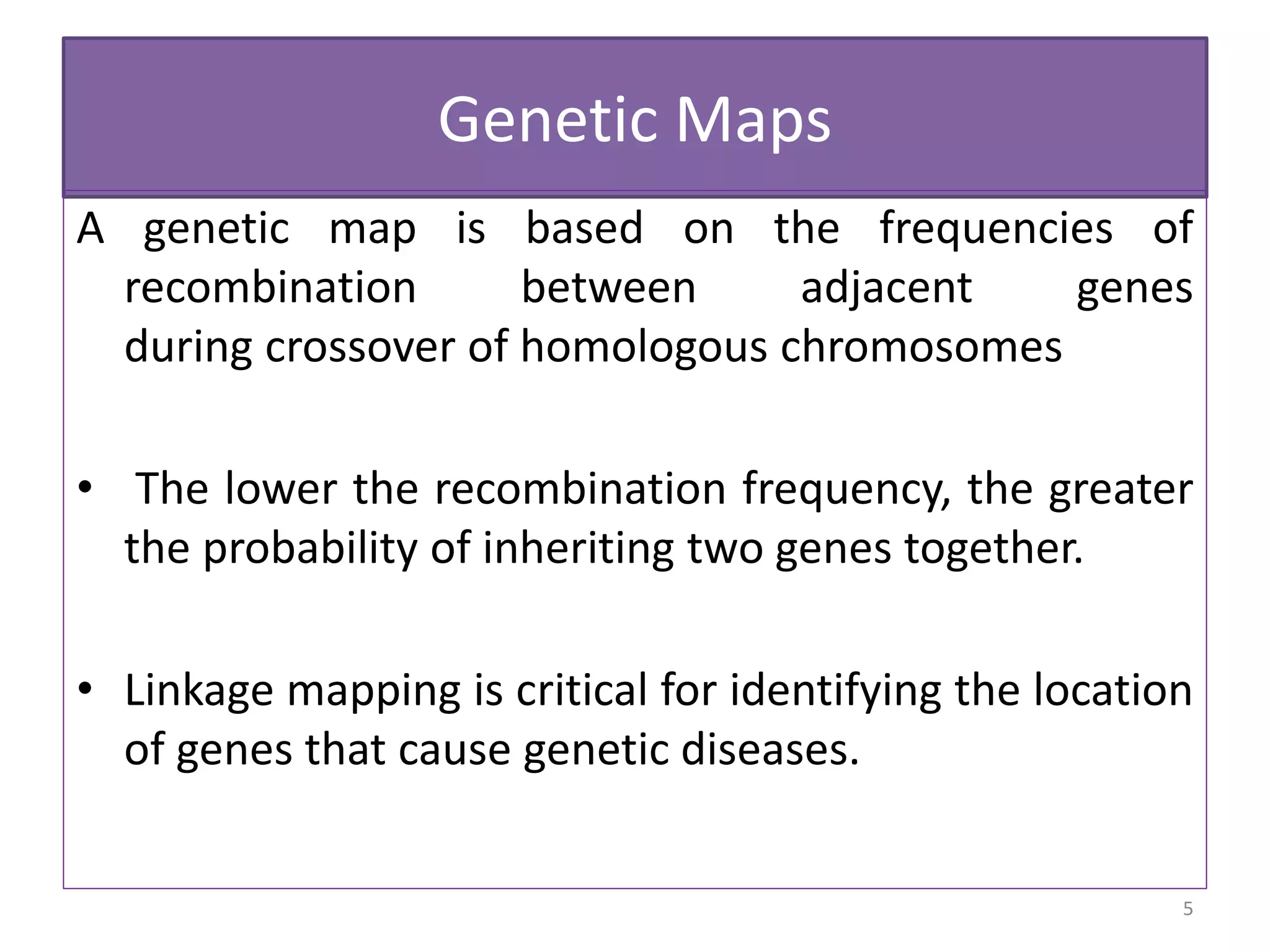 Genetic Maps
A genetic map is based on the frequencies of
recombination between adjacent genes
during crossover of homologous chromosomes
• The lower the recombination frequency, the greater
the probability of inheriting two genes together.
• Linkage mapping is critical for identifying the location
of genes that cause genetic diseases.
5
 