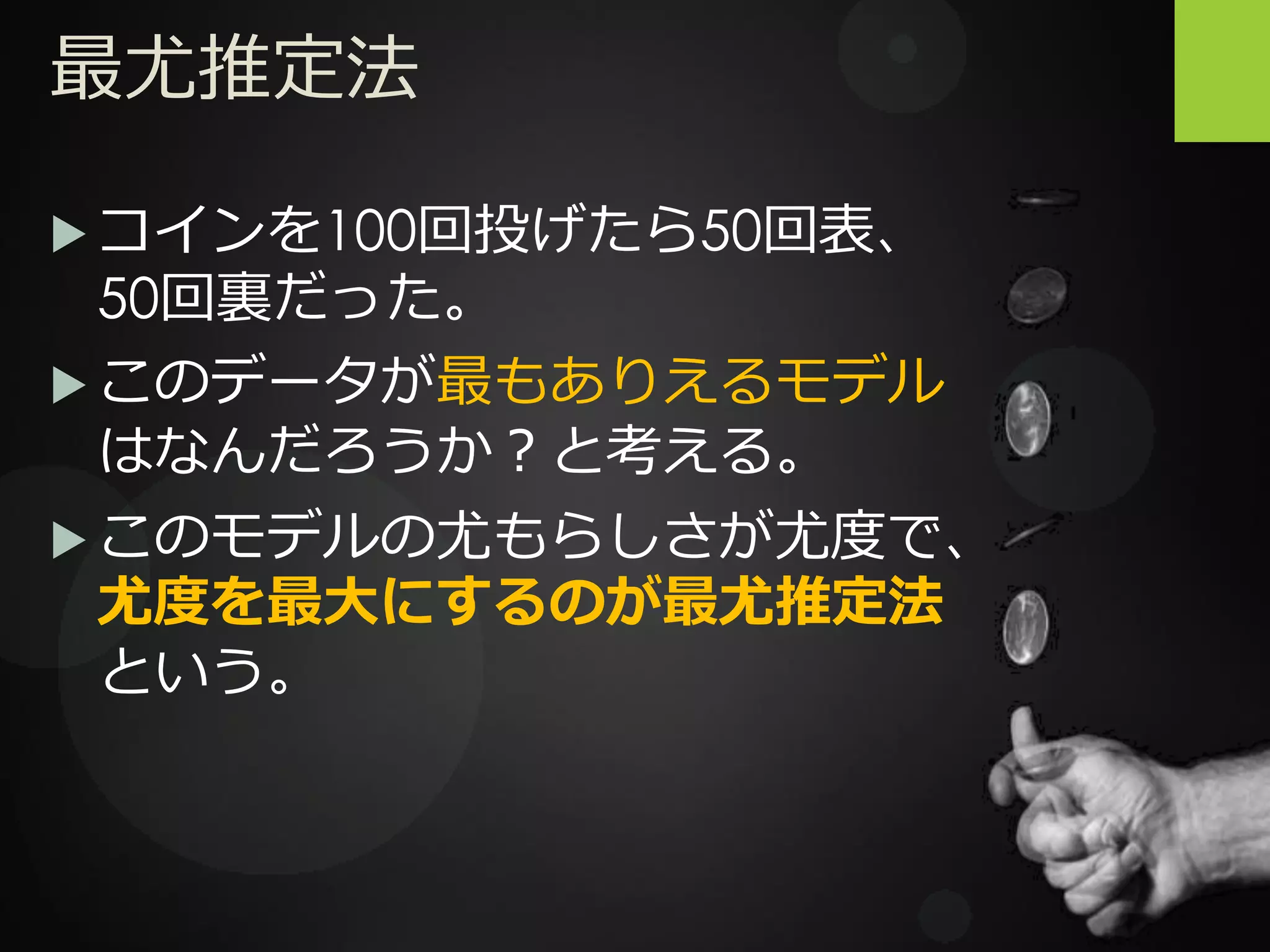 最尤推定法
 コインを100回投げたら50回表、
50回裏だった。
 このデータが最もありえるモデル
はなんだろうか？と考える。
 このモデルの尤もらしさが尤度で、
尤度を最大にするのが最尤推定法
という。
 
