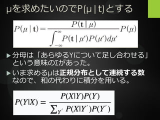 μを求めたいのでP(μ|t)とする
 分母は「あらゆるYについて足し合わせる」
という意味のΣがあった。
 いま求めるμは正規分布として連続する数
なので、和の代わりに積分を用いる。
 