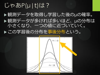 じゃあP(μ|t)は？
 観測データを取得し学習した後のμの確率。
 観測データが多ければ多いほど、μの分布は
小さくなり、一つの値に近づいていく。
 この学習後の分布を事後分布という。
 