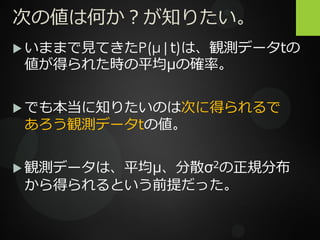 次の値は何か？が知りたい。
 いままで見てきたP(μ|t)は、観測データtの
値が得られた時の平均μの確率。
 でも本当に知りたいのは次に得られるで
あろう観測データtの値。
 観測データは、平均μ、分散σ2の正規分布
から得られるという前提だった。
 