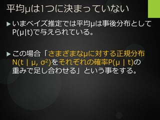 平均μは1つに決まっていない
 いまベイズ推定では平均μは事後分布として
P(μ|t)で与えられている。
 この場合「さまざまなμに対する正規分布
N(t | μ, σ2)をそれぞれの確率P(μ | t)の
重みで足し合わせる」という事をする。
 