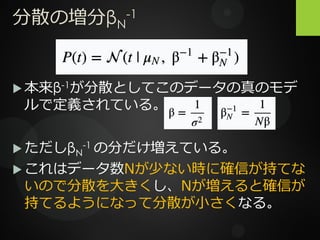 分散の増分βN
-1
 本来β-1が分散としてこのデータの真のモデ
ルで定義されている。
 ただしβN
-1 の分だけ増えている。
 これはデータ数Nが少ない時に確信が持てな
いので分散を大きくし、Nが増えると確信が
持てるようになって分散が小さくなる。
 