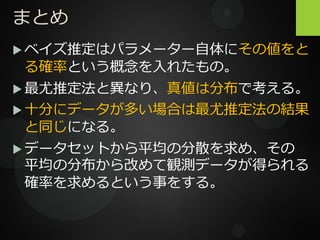 まとめ
 ベイズ推定はパラメーター自体にその値をと
る確率という概念を入れたもの。
 最尤推定法と異なり、真値は分布で考える。
 十分にデータが多い場合は最尤推定法の結果
と同じになる。
 データセットから平均の分散を求め、その
平均の分布から改めて観測データが得られる
確率を求めるという事をする。
 