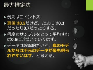 最尤推定法
 例えばコイントス
 真値は0.5だけど、たまには0.3
だったり0.7だったりする。
 何度もサンプルをとって平均すれ
ば0.5に近づいていくはず。
 データは確率的だけど、真のモデ
ルからは手元のデータが最も得ら
れやすいはず、と考える。
 