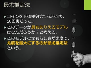 最尤推定法
 コインを100回投げたら50回表、
50回裏だった。
 このデータが最もありえるモデル
はなんだろうか？と考える。
 このモデルの尤もらしさが尤度で、
尤度を最大にするのが最尤推定法
という。
 