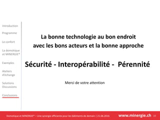 Domotique et MINERGIE® – Une synergie efficiente pour les bâtiments de demain | 21.06.2016 www.minergie.ch
Introduction
Programme
Le confort
Exemples
Ateliers
d’échange
Solutions
Discussions
Conclusions
La domotique
et MINERGIE®
10
La bonne technologie au bon endroit
avec les bons acteurs et la bonne approche
Sécurité - Interopérabilité - Pérennité
Merci de votre attention
 