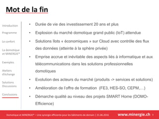 Domotique et MINERGIE® – Une synergie efficiente pour les bâtiments de demain | 21.06.2016 www.minergie.ch
Introduction
Programme
Le confort
Exemples
Ateliers
d’échange
Solutions
Discussions
Conclusions
La domotique
et MINERGIE®
• Durée de vie des investissement 20 ans et plus
• Explosion du marché domotique grand public (IoT) attendue
• Solutions îlots « économiques » sur Cloud avec contrôle des flux
des données (atteinte à la sphère privée)
• Emprise accrue et inévitable des aspects liés à informatique et aux
télécommunications dans les solutions professionnelles
domotiques
• Evolution des acteurs du marché (produits -> services et solutions)
• Amélioration de l’offre de formation (FE3, HES-SO, CEPM,…)
• Démarche qualité au niveau des projets SMART Home (DOMO-
Efficience)
Mot de la fin
9
 