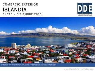 COMERCIO EXTERIOR
ISLANDIA
ENERO – DIC IEMBRE 2015
w w w . d i a r i o d e l e x p o r t a d o r . c o m
ELABORADO POR VÍCTOR MONDRAGÓN, EDITOR Y FUNDADOR DEL DIARIO DEL EXPORTADOR
 