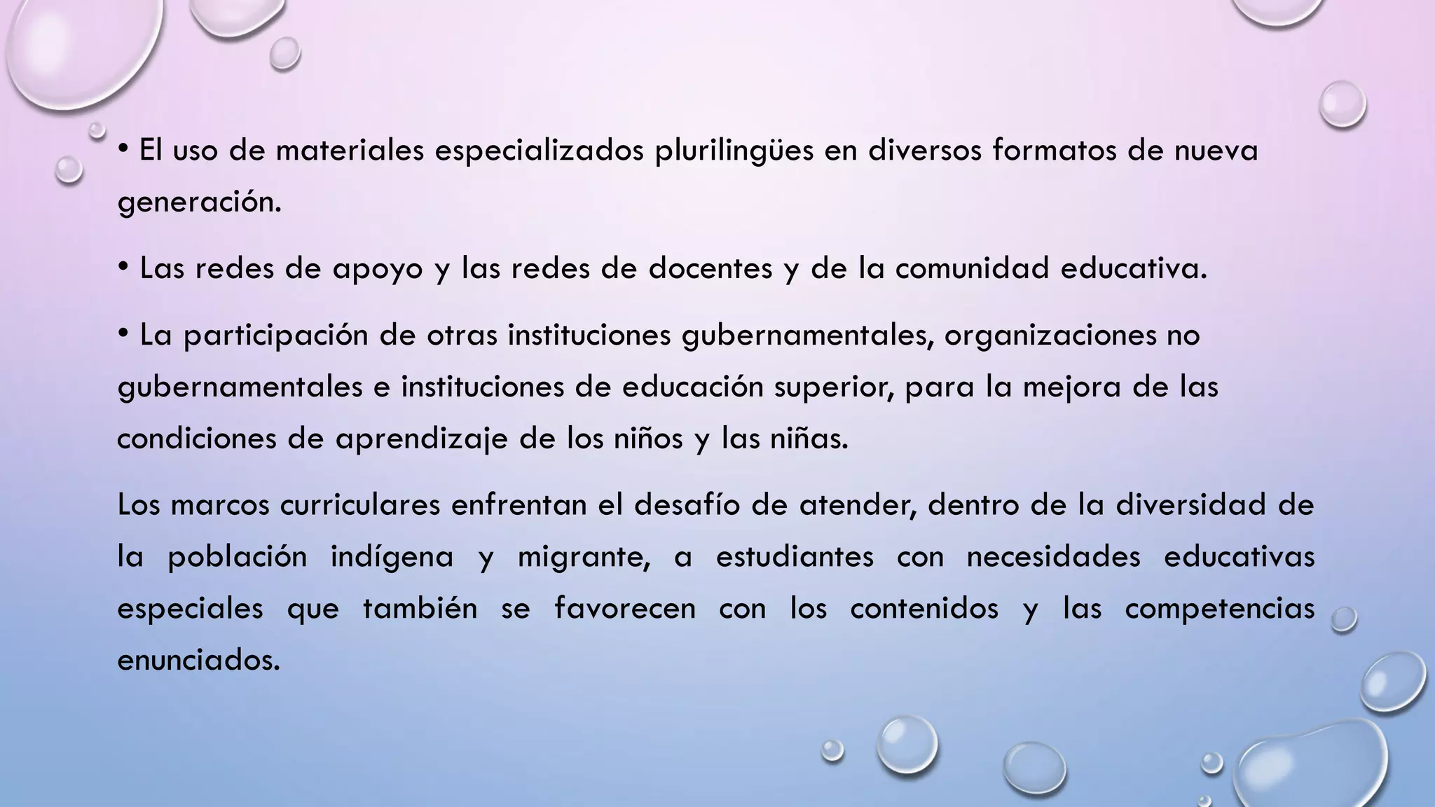 • El uso de materiales especializados plurilingües en diversos formatos de nueva
generación.
• Las redes de apoyo y las redes de docentes y de la comunidad educativa.
• La participación de otras instituciones gubernamentales, organizaciones no
gubernamentales e instituciones de educación superior, para la mejora de las
condiciones de aprendizaje de los niños y las niñas.
Los marcos curriculares enfrentan el desafío de atender, dentro de la diversidad de
la población indígena y migrante, a estudiantes con necesidades educativas
especiales que también se favorecen con los contenidos y las competencias
enunciados.
 