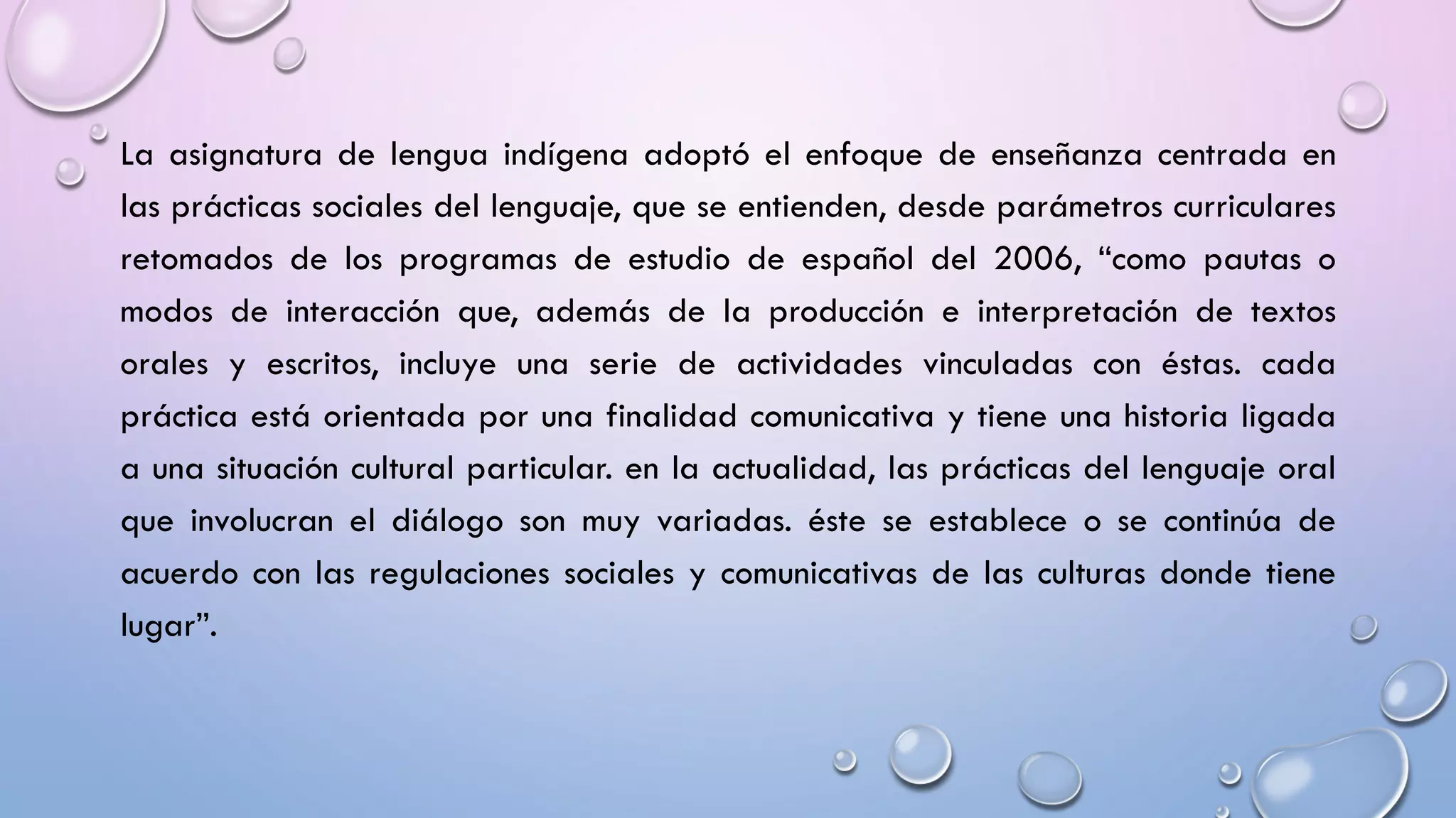 La asignatura de lengua indígena adoptó el enfoque de enseñanza centrada en
las prácticas sociales del lenguaje, que se entienden, desde parámetros curriculares
retomados de los programas de estudio de español del 2006, “como pautas o
modos de interacción que, además de la producción e interpretación de textos
orales y escritos, incluye una serie de actividades vinculadas con éstas. cada
práctica está orientada por una finalidad comunicativa y tiene una historia ligada
a una situación cultural particular. en la actualidad, las prácticas del lenguaje oral
que involucran el diálogo son muy variadas. éste se establece o se continúa de
acuerdo con las regulaciones sociales y comunicativas de las culturas donde tiene
lugar”.
 
