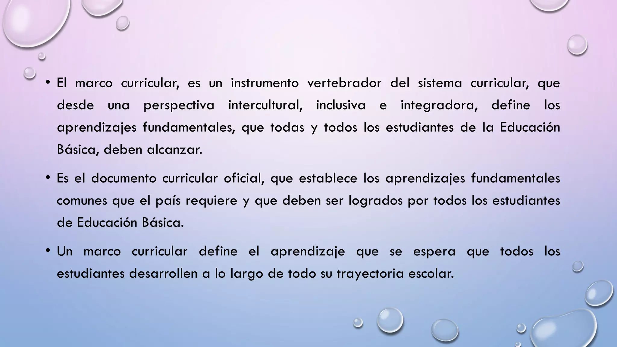 • El marco curricular, es un instrumento vertebrador del sistema curricular, que
desde una perspectiva intercultural, inclusiva e integradora, define los
aprendizajes fundamentales, que todas y todos los estudiantes de la Educación
Básica, deben alcanzar.
• Es el documento curricular oficial, que establece los aprendizajes fundamentales
comunes que el país requiere y que deben ser logrados por todos los estudiantes
de Educación Básica.
• Un marco curricular define el aprendizaje que se espera que todos los
estudiantes desarrollen a lo largo de todo su trayectoria escolar.
 
