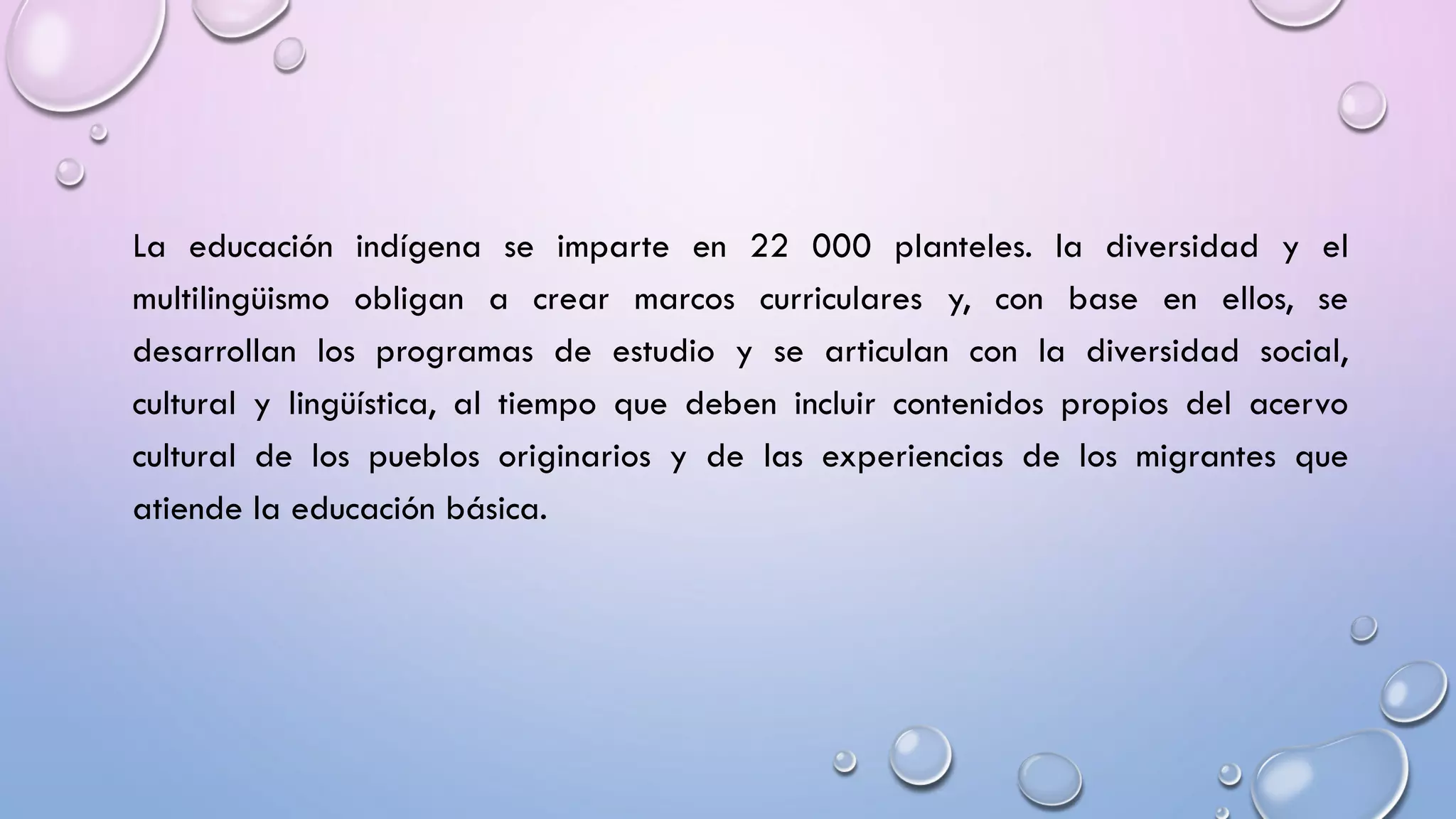 La educación indígena se imparte en 22 000 planteles. la diversidad y el
multilingüismo obligan a crear marcos curriculares y, con base en ellos, se
desarrollan los programas de estudio y se articulan con la diversidad social,
cultural y lingüística, al tiempo que deben incluir contenidos propios del acervo
cultural de los pueblos originarios y de las experiencias de los migrantes que
atiende la educación básica.
 