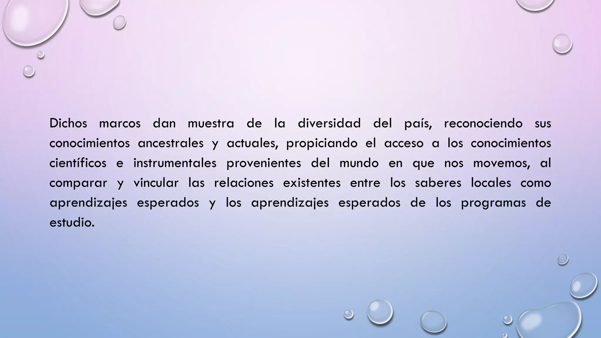 Dichos marcos dan muestra de la diversidad del país, reconociendo sus
conocimientos ancestrales y actuales, propiciando el acceso a los conocimientos
científicos e instrumentales provenientes del mundo en que nos movemos, al
comparar y vincular las relaciones existentes entre los saberes locales como
aprendizajes esperados y los aprendizajes esperados de los programas de
estudio.
 