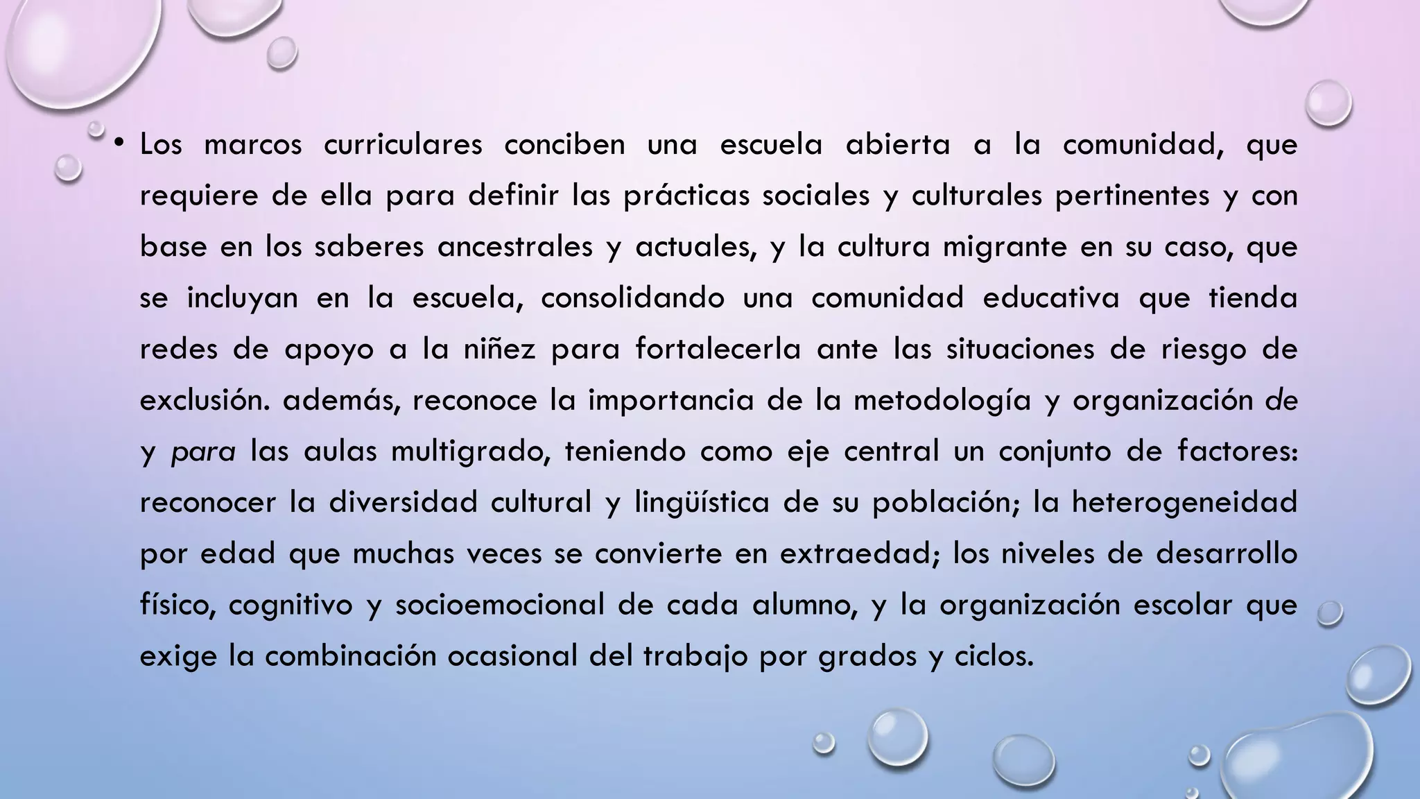 • Los marcos curriculares conciben una escuela abierta a la comunidad, que
requiere de ella para definir las prácticas sociales y culturales pertinentes y con
base en los saberes ancestrales y actuales, y la cultura migrante en su caso, que
se incluyan en la escuela, consolidando una comunidad educativa que tienda
redes de apoyo a la niñez para fortalecerla ante las situaciones de riesgo de
exclusión. además, reconoce la importancia de la metodología y organización de
y para las aulas multigrado, teniendo como eje central un conjunto de factores:
reconocer la diversidad cultural y lingüística de su población; la heterogeneidad
por edad que muchas veces se convierte en extraedad; los niveles de desarrollo
físico, cognitivo y socioemocional de cada alumno, y la organización escolar que
exige la combinación ocasional del trabajo por grados y ciclos.
 