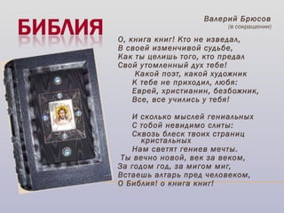 Валерий Брюсов
(в сокращении)
 
О, книга книг! Кто не изведал,
В своей изменчивой судьбе,
Как ты целишь того, кто предал
Свой утомленный дух тебе!
 Какой поэт, какой художник
К тебе не приходил, любя:
Еврей, христианин, безбожник,
Все, все учились у тебя!
И сколько мыслей гениальных
С тобой невидимо слиты:
Сквозь блеск твоих страниц
кристальных
Нам светят гениев мечты.
 Ты вечно новой, век за веком,
За годом год, за мигом миг,
Встаешь алтарь пред человеком,
О Библия! о книга книг!
  
 
 
 